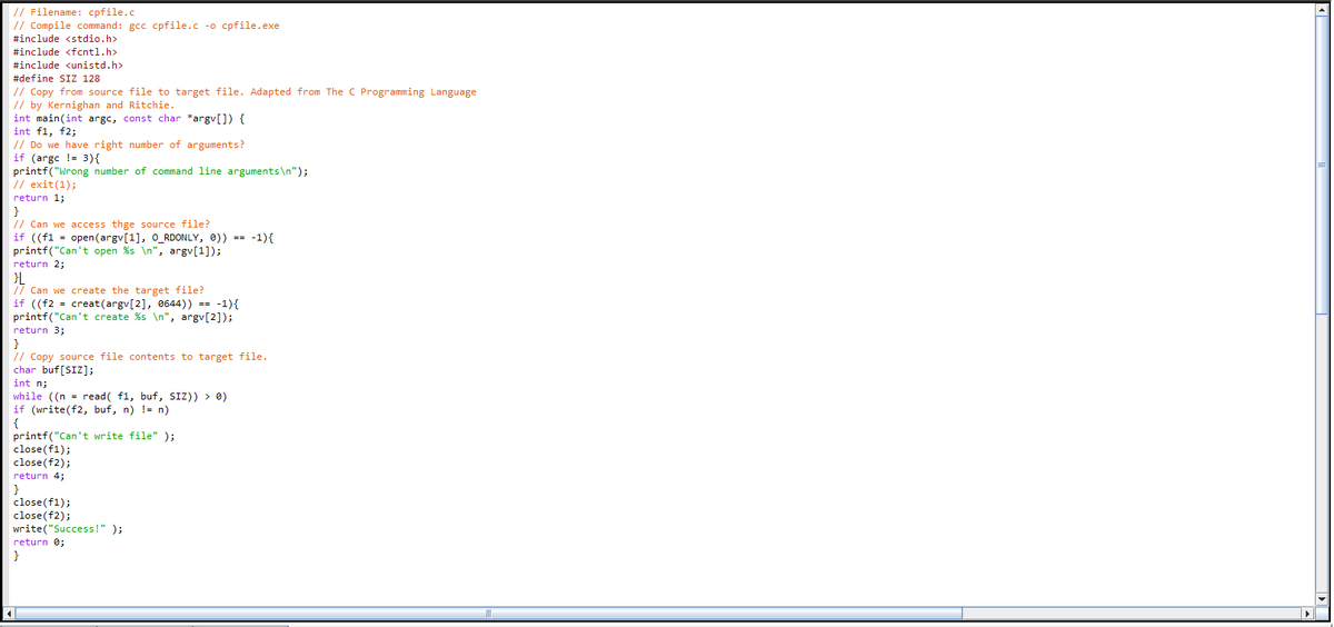 // Filename: cpfile.c
// Compile command: gcc cpfile.c -o cpfile.exe
#include <stdio.h>
#include <fcntl.h>
#include <unistd.h>
zude kunista
#define SIZ 128
// Copy from source file to target file. Adapted from The C Programming Language
// by Kernighan and Ritchie.
int main(int argc, const char *argv[]) {
int f1, f2;
// Do we have right number of arguments?
if (argc != 3){
printf("Wrong number of command line arguments\n");
7 exit(1);
return 1;
// Can we access thge source file?
if ((f1 = open(argv[1], O_RDONLY, 0)) == -1){
printf("Can't open %s \n", argv[1]);
return 2;
}L
// Can we create the target file?
if ((f2 = creat(argv[2], 0644)) == -1){
printf("Can't create %s \n", argv[2]);
return 3;
// Copy source file contents to target file.
char buf[SIZ];
int n;
while ((n = read( f1, buf, SIZ)) > 0)
if (write(f2, buf, n) != n)
printf("Can 't write file" );
close(f1);
close(f2);
return 4;
close(f1);
close(f2);
write("Success!" );
return 0;
}
