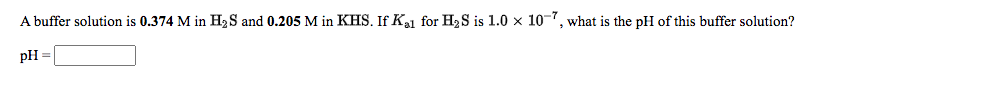 A buffer solution is 0.374 M in H,S and 0.205 M in KHS. If Kl for H2S is 1.0 x 10-7, what is the pH of this buffer solution?
pH =
