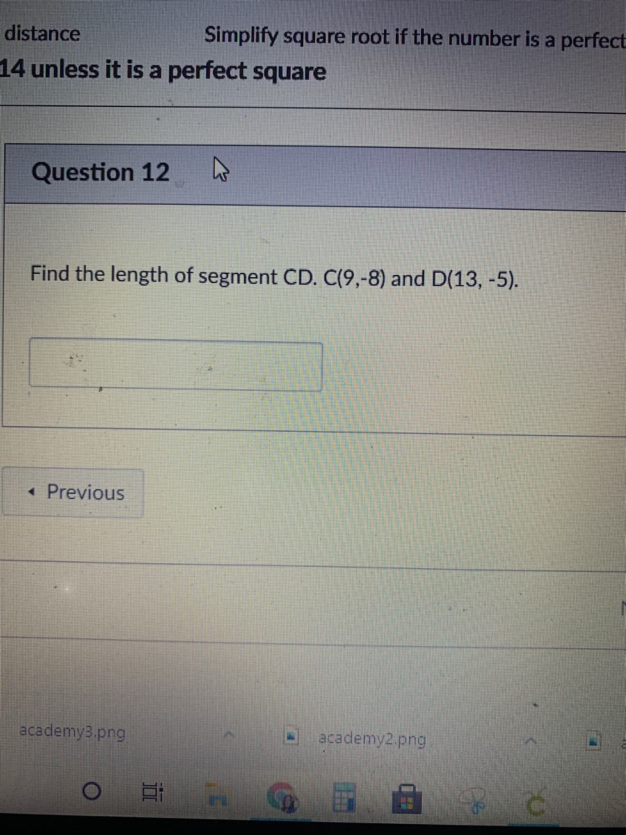 distance
Simplify square root if the number is a perfect
14 unless it is a perfect square
Question 12
Find the length of segment CD. C(9,-8) and D(13, -5).
• Previous
academy3.png
academy2.png
