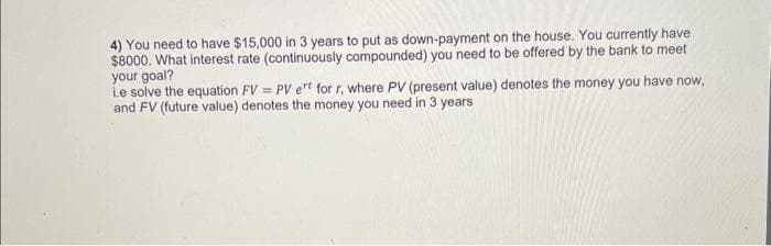 4) You need to have $15,000 in 3 years to put as down-payment on the house. You currently have
$8000. What interest rate (continuously compounded) you need to be offered by the bank to meet
your goal?
Le solve the equation FV = PV ert for r, where PV (present value) denotes the money you have now,
and FV (future value) denotes the money you need in 3 years