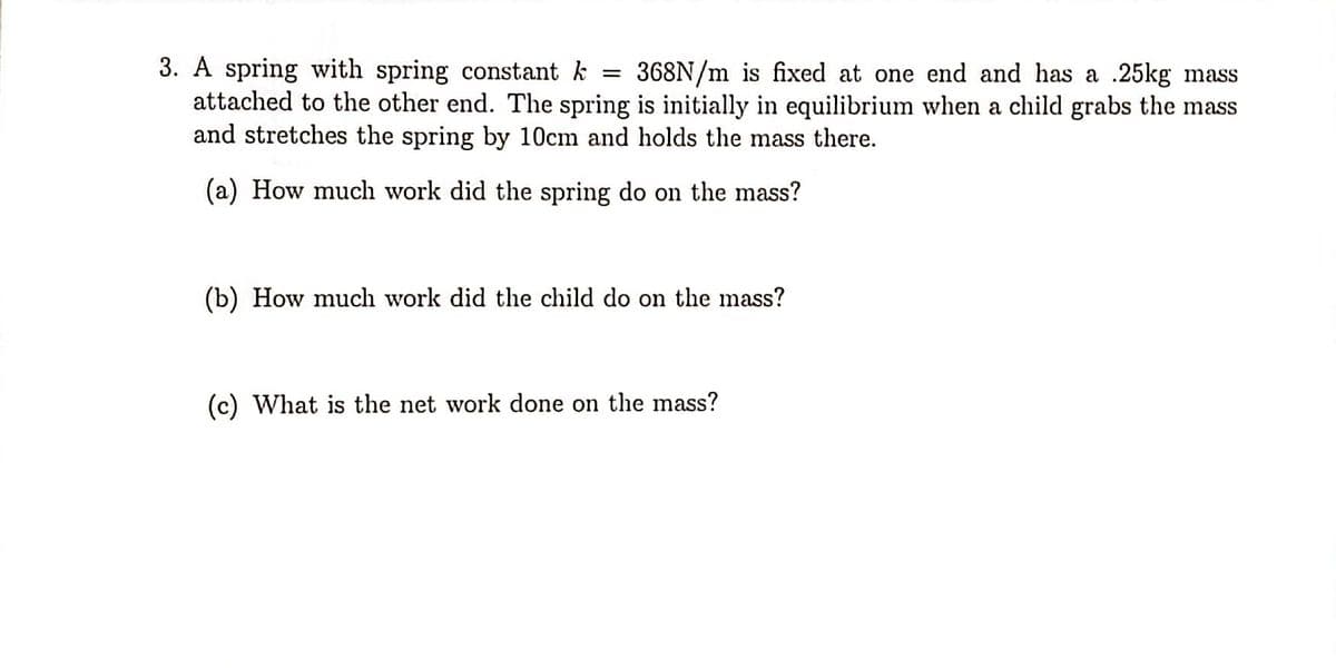 3. A spring with spring constant k = 368N/m is fixed at one end and has a .25kg mass
attached to the other end. The spring is initially in equilibrium when a child grabs the mass
and stretches the spring by 10cm and holds the mass there.
(a) How much work did the spring do on the mass?
(b) How much work did the child do on the mass?
(c) What is the net work done on the mass?