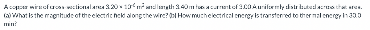 A copper wire of cross-sectional area 3.20 × 10-6 m² and length 3.40 m has a current of 3.00 A uniformly distributed across that area.
(a) What is the magnitude of the electric field along the wire? (b) How much electrical energy is transferred to thermal energy in 30.0
min?