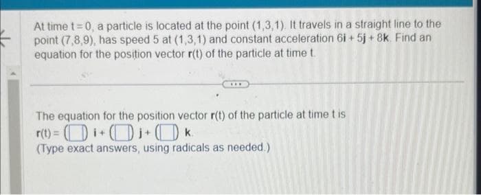 At time t=0, a particle is located at the point (1,3,1). It travels in a straight line to the
point (7,8,9), has speed 5 at (1,3,1) and constant acceleration 6i + 5j + 8k. Find an
equation for the position vector r(t) of the particle at time t.
www
The equation for the position vector r(t) of the particle at time t is
r(t) =i+j+
k.
(Type exact answers, using radicals as needed.)