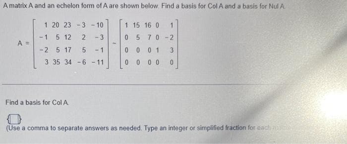 A matrix A and an echelon form of A are shown below. Find a basis for Col A and a basis for Nul A.
A =
1 20 23 -3 -10
-1 5 12
2 -3
-2 5 17
5 -1
3 35 34 -6 -11
Find a basis for Col A
1 15 16 0
05 70-2
00 01
0 000 0
1
(Use a comma to separate answers as needed. Type an integer or simplified fraction for each time