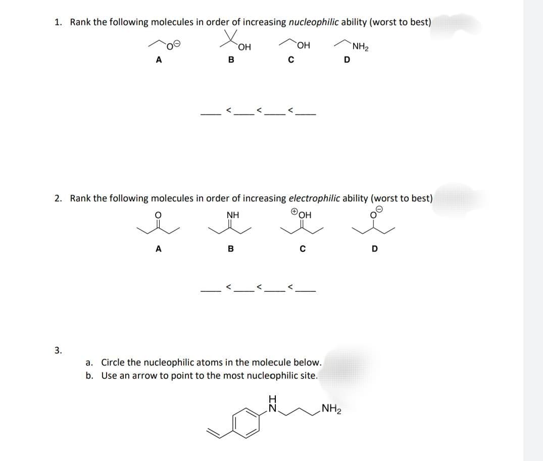 1. Rank the following molecules in order of increasing nucleophilic ability (worst to best)
Xo
OH
B
A
3.
A
C
2. Rank the following molecules in order of increasing electrophilic ability (worst to best)
NH
ⓇOH
B
OH
C
a. Circle the nucleophilic atoms in the molecule below.
b. Use an arrow to point to the most nucleophilic site.
NH₂
D
NH₂