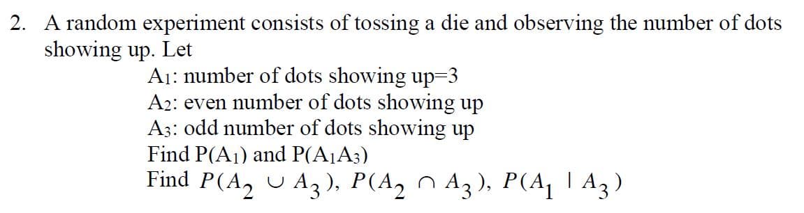 2. A random experiment consists of tossing a die and observing the number of dots
showing up. Let
A₁: number of dots showing up=3
A2: even number of dots showing up
A3: odd number of dots showing up
Find P(A₁) and P(A₁A3)
Find P(A₂UA₂), P(A₂A3), P(A₁A3)