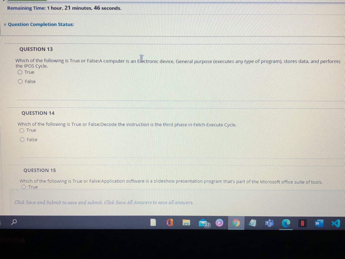 Remaining Time: 1 hour, 21 minutes, 46 seconds.
v Question Completion Status:
QUESTION 13
Which of the following is True or False:A computer is an Erectronic device, General purpose (executes any type of program), stores data, and performs
the IPOS Cycle.
O True
O False
QUESTION 14
Which of the following is True or False:Decode the instruction is the third phase in Fetch-Execute Cycle.
O True
O False
QUESTION 15
Which of the following is True or False:Application software is a slideshow presentation program that's part of the Microsoft office suite of tools.
O True
Click Save and Submit to save and submit. Cick Save All Answers to save all answers.
