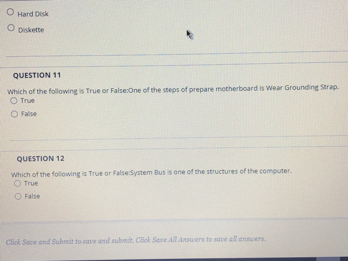 O Hard Disk
Diskette
QUESTION 11
Which of the following is True or False:One of the steps of prepare motherboard is Wear Grounding Strap.
O True
False
QUESTION 12
Which of the following is True or False:System Bus is one of the structures of the computer.
O True
False
Click Save and Submit to.save and submit. Click Save All Answers to save all answers.
