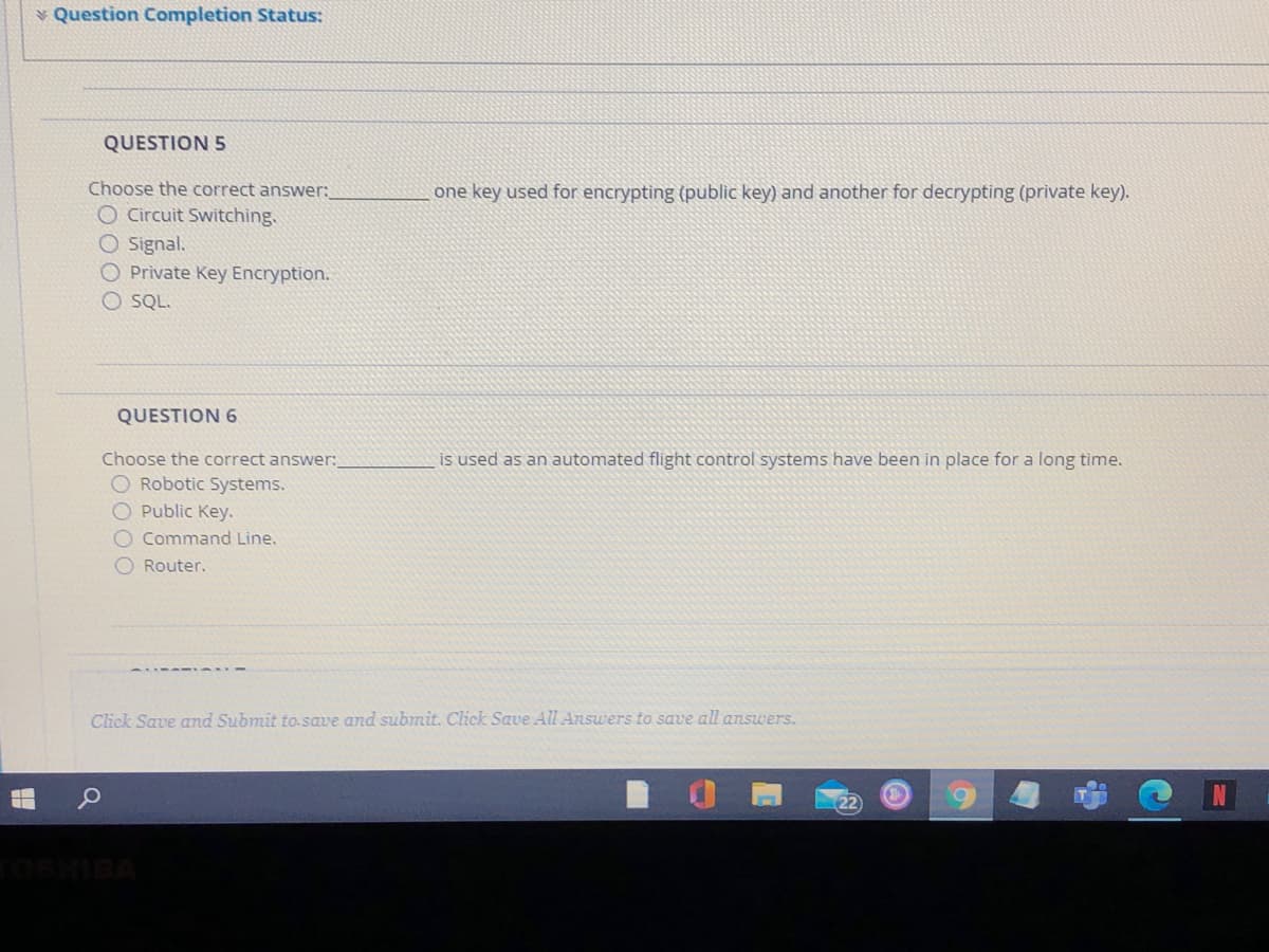 * Question Completion Status:
QUESTION 5
Choose the correct answer:
O Circuit Switching.
O Signal.
O Private Key Encryption.
O SQL.
one key used for encrypting (public key) and another for decrypting (private key).
QUESTION 6
Choose the correct answer:
is used as an automated flight control systems have been in place for a long tìme.
O Robotic Systems.
O Public Key.
O Command Line.
O Router.
Click Save and Submit to.save and submit. Click Save All Answers to save all answers.
cOSHISA
