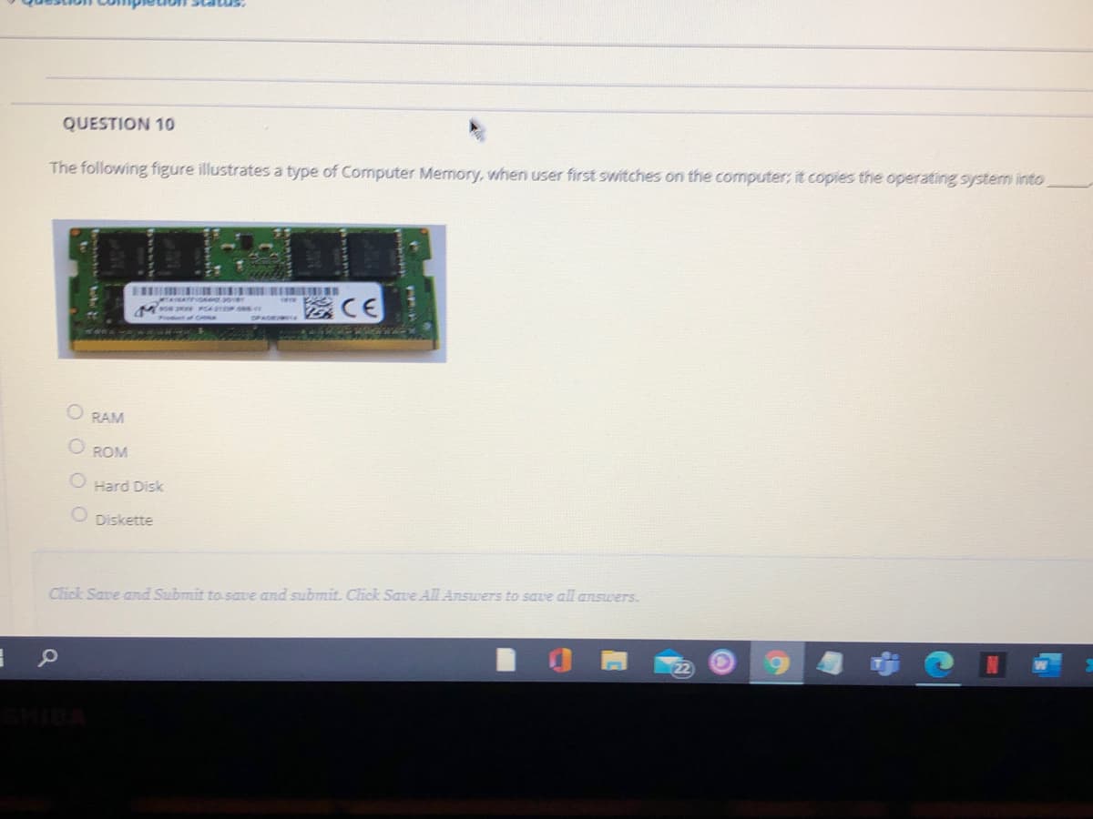 uon Status.
QUESTION 10
The following figure illustrates a type of Computer Memory, when user first switches on the computer; it copies the operating system into
M s P .s
O RAM
O ROM
Hard Disk
O Diskette
Click Save and Submit to save and submit. Click Save All Answers to save all answers.
HIBA
