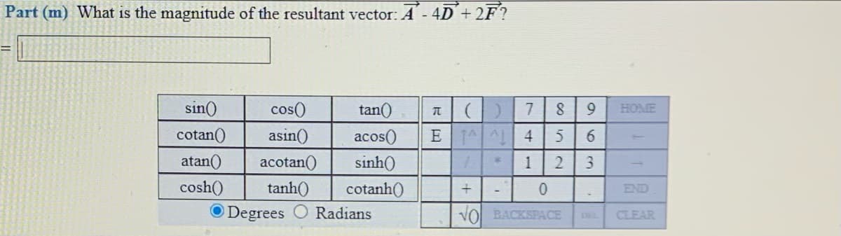 Part (m) What is the magnitude of the resultant vector: A - 4D´ + 2F?
sin()
cos()
asin()
tan()
7
HOME
cotan()
acos()
E AAL
4
atan()
acotan()
sinh()
1
2
cosh()
tanh()
cotanh()
END
O Degrees
Radians
VOl BACKSPACE
CLEAR
963
