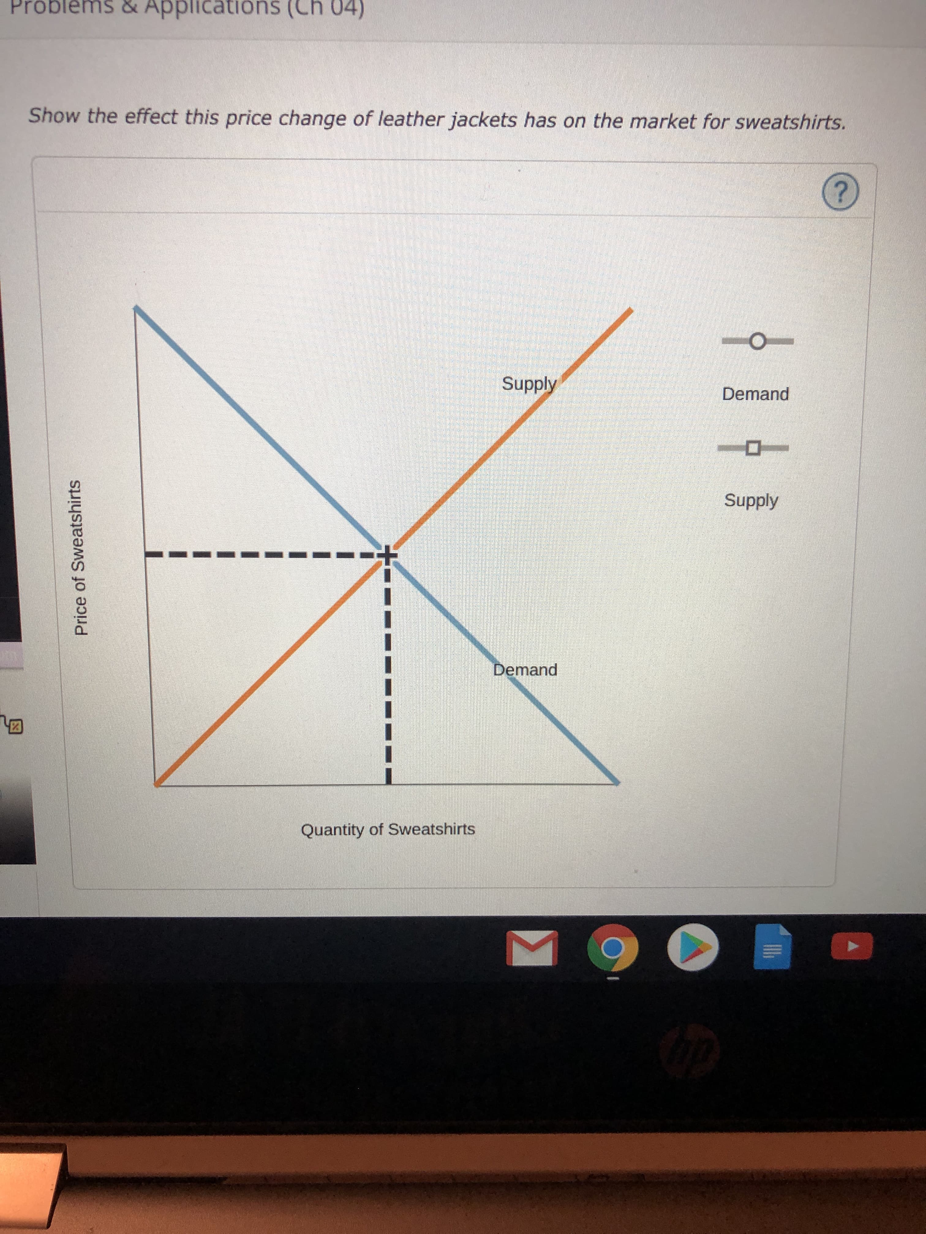 &
Problems
Applications (Ch 04)
Show the effect this price change of leather jackets has on the market for sweatshirts.
Supply
Demand
Supply
Demand
Quantity of Sweatshirts
Price of Sweatshirts
