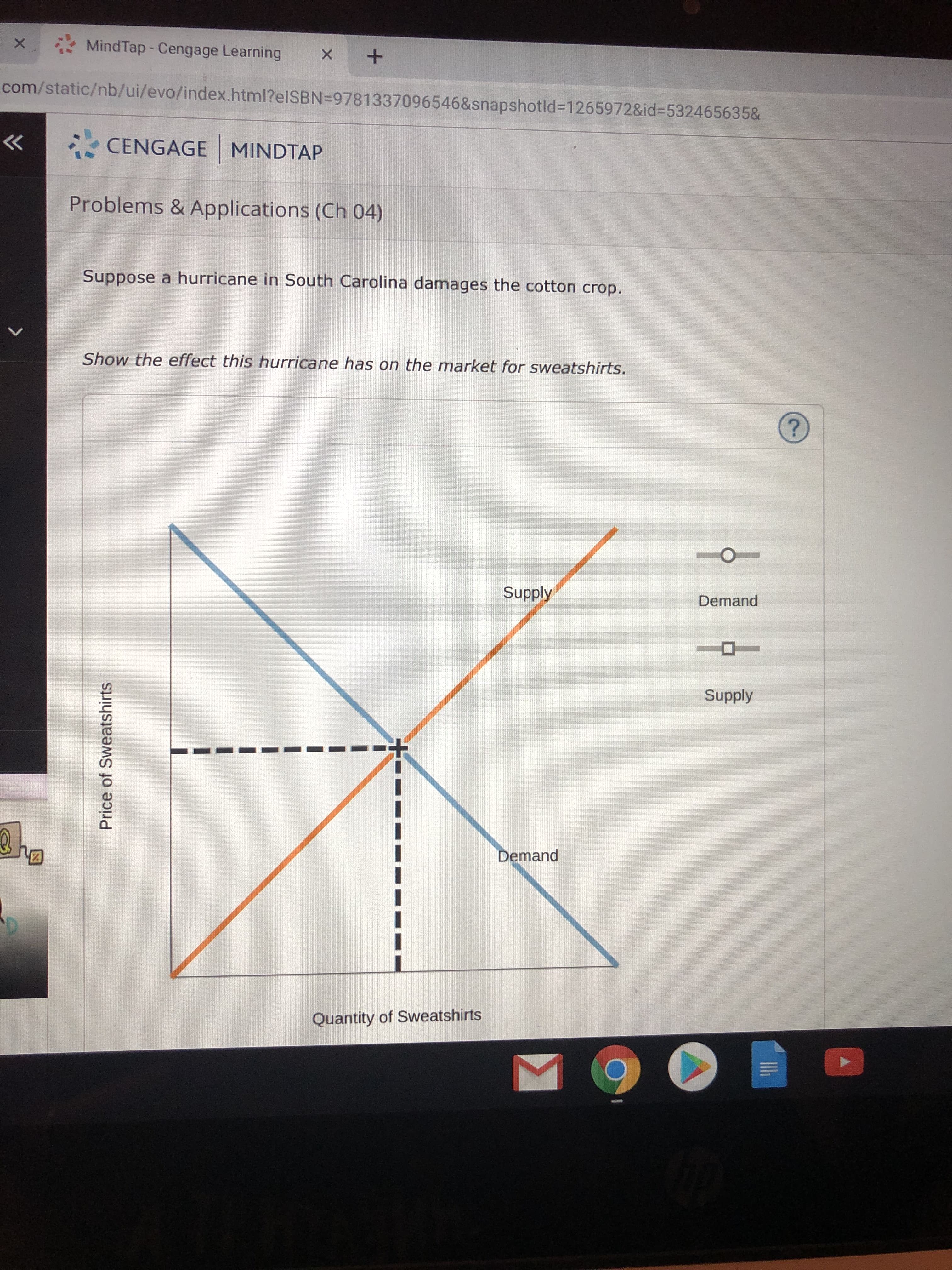 MindTap -Cengage Learning
X
X
com/static/nb/ui/evo/index.html?elSBN=9781337096546&snapshotId=1265972&id-532465635&
CENGAGE MINDTAP
Problems & Applications (Ch 04)
Suppose a hurricane in South Carolina damages the cotton crop
Show the effect this hurricane has on the market for sweatshirts.
?
Supply
Demand
Supply
Demand
Quantity of Sweatshirts
Price of Sweatshirts
