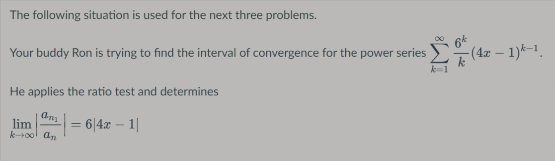 The following situation is used for the next three problems.
Your buddy Ron is trying to find the interval of convergence for the power series
-(4x – 1)*-1.
He applies the ratio test and determines
lim
k→ol ɑn
6|4x – 1|
