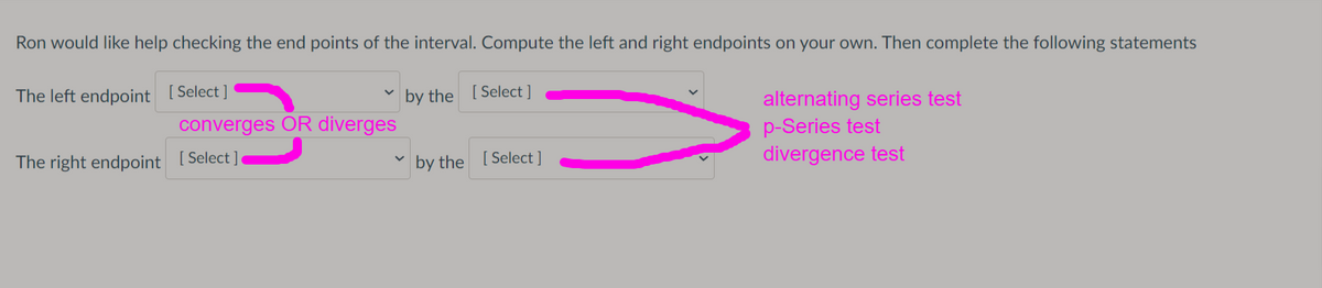 Ron would like help checking the end points of the interval. Compute the left and right endpoints on your own. Then complete the following statements
The left endpoint [Select ]
by the [ Select ]
alternating series test
p-Series test
divergence test
converges OR diverges
The right endpoint [Select ]
by the [ Select ]
