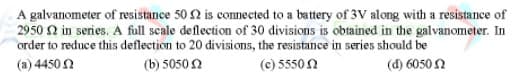 A galvanometer of resistance 50 2 is connected to a battery of 3V along with a resistance of
2950 N in series. A full scale deflection of 30 divisions is obtained in the galvanometer. In
order to reduce this deflection to 20 divisions, the resistance in series should be
(a) 4450 N
(b) 5050 2
(c) 5550N
(d) 6050 N
