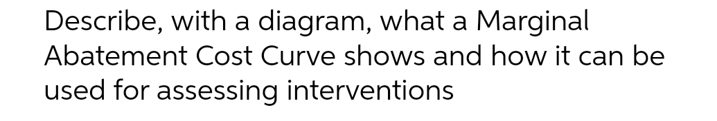 Describe, with a diagram, what a Marginal
Abatement Cost Curve shows and how it can be
used for assessing interventions