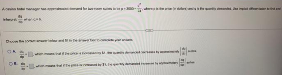 A casino hotel manager has approximated demand for two-room suites to be p=3000- where p is the price (in dollars) and q is the quantity demanded. Use implicit differentiation to find and
interpret when q=6.
dq
dp
Choose the correct answer below and fill in the answer box to complete your answer.
OA da
dp
OB.
-
q²
24
da
dp
which means that if the price is increased by $1, the quantity demanded decreases by approximately
, which means that if the price is increased by $1, the quantity demanded increases by approximately
gle gle
dq
suites.
suiles