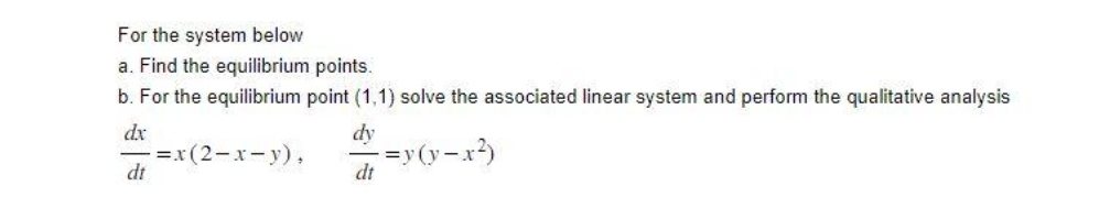 For the system below
a. Find the equilibrium points.
b. For the equilibrium point (1,1) solve the associated linear system and perform the qualitative analysis
dx
dy
-=y(y-x²)
dt
dt
-=x (2-x-y),