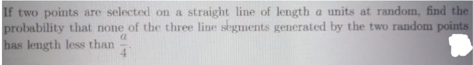 If two points are selected on a straight line of length a units at random, find the
probability that none of the three line segments generated by the two random points
a
has length less than 4