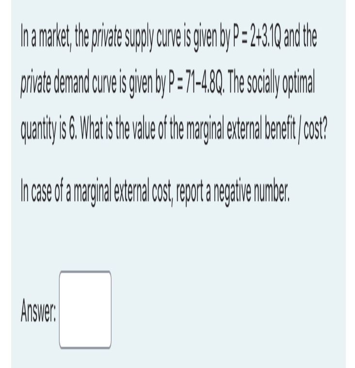 In a market, the private supply curve is given by P=2+3.1Q and the
private demand curve is given by P=71-4.8Q. The socially optimal
quantity is 6. What is the value of the marginal external benefit cost?
In case of a marginal external cost, report a negative number.
Answer: