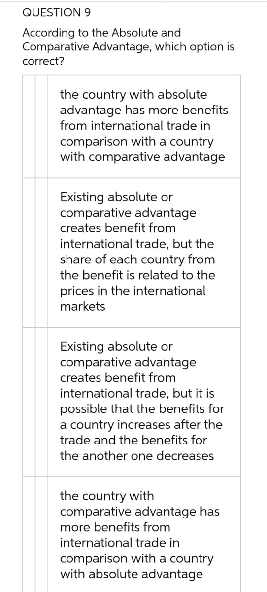 QUESTION 9
According to the Absolute and
Comparative Advantage, which option is
correct?
the country with absolute
advantage has more benefits
from international trade in
comparison with a country
with comparative advantage
Existing absolute or
comparative advantage
creates benefit from
international trade, but the
share of each country from
the benefit is related to the
prices in the international
markets
Existing absolute or
comparative advantage
creates benefit from
international trade, but it is
possible that the benefits for
a country increases after the
trade and the benefits for
the another one decreases
the country with
comparative advantage has
more benefits from
international trade in
comparison with a country
with absolute advantage