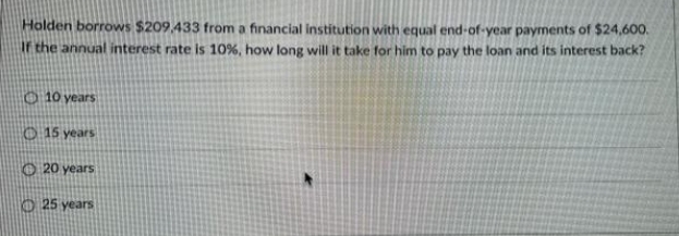 Holden borrows $209,433 from a financial institution with equal end-of-year payments of $24,600.
If the annual interest rate is 10%, how long will it take for him to pay the loan and its interest back?
10 years
15 years
20 years
25 years