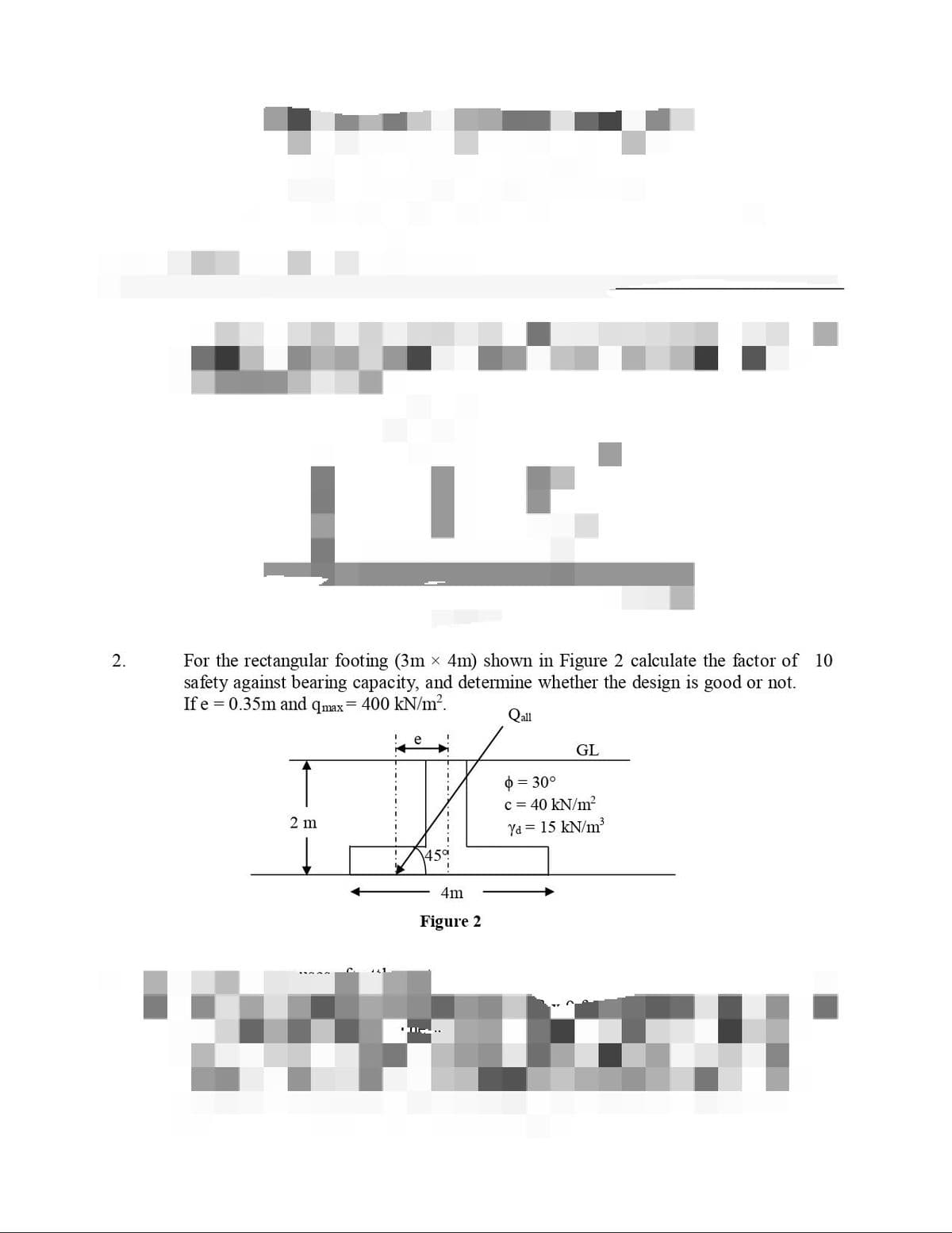 For the rectangular footing (3m x 4m) shown in Figure 2 calculate the factor of 10
safety against bearing capacity, and determine whether the design is good or not.
If e = 0.35m and qmax= 400 kN/m².
2.
Qall
GL
0 = 30°
c = 40 kN/m?
2 m
Ya = 15 kN/m?
45a
4m
Figure 2
