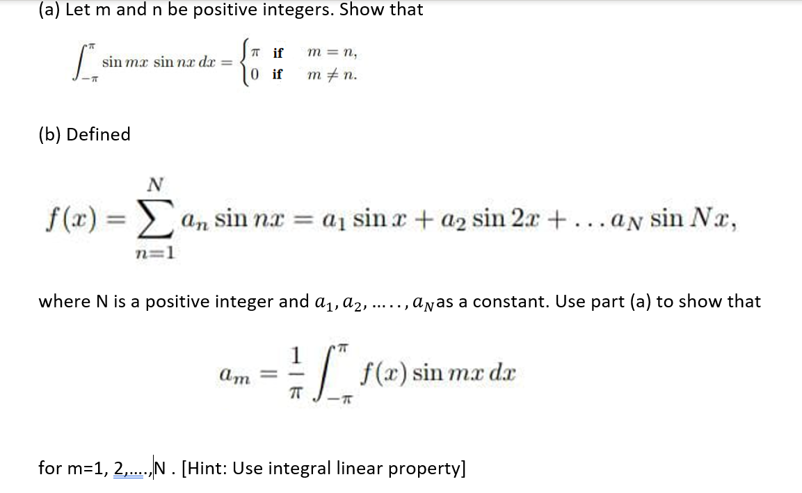 (a) Let m and n be positive integers. Show that
if
m = n,
sin mx sin nx dx =
0 if
m + n.
(b) Defined
N
f (x) = > an sin na a1 sin x + a2 sin 2x +...aN sin Na,
%3D
n=1
where N is a positive integer and a,, a2, ...., ayas a constant. Use part (a) to show that
f(x)
ат
sin mx
dx
-
T
for m=1, 2,.,N . [Hint: Use integral linear property]
