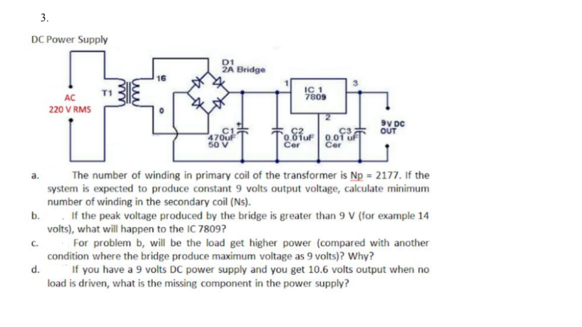 3.
DC Power Supply
D1
2A Bridge
16
IC 1
7809
AC
220 V RMS
9V DC
OUT
470uF
50 V
C2
0.01uF 0.01
Cer
Cer
The number of winding in primary coil of the transformer is Np = 2177. If the
system is expected to produce constant 9 volts output voltage, calculate minimum
number of winding in the secondary coil (Ns).
If the peak voltage produced by the bridge is greater than 9 V (for example 14
volts), what will happen to the IC 7809?
For problem b, will be the load get higher power (compared with another
condition where the bridge produce maximum voltage as 9 volts)? Why?
If you have a 9 volts DC power supply and you get 10.6 volts output when no
load is driven, what is the missing component in the power supply?
a.
b.
с.
d.
