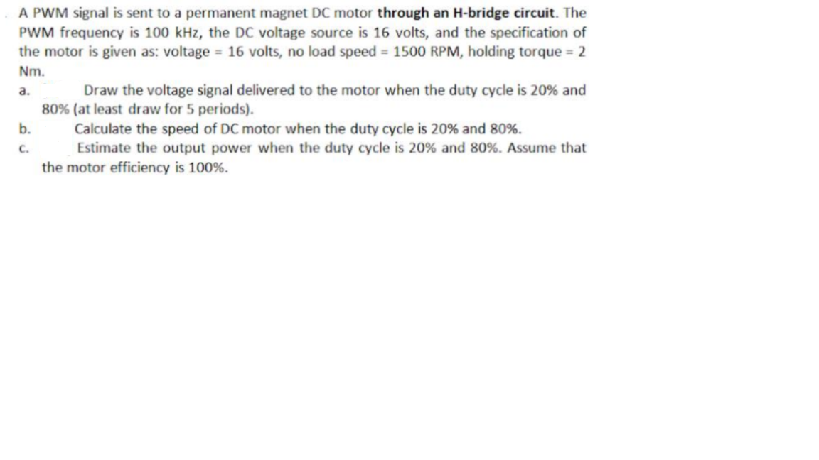 A PWM signal is sent to a permanent magnet DC motor through an H-bridge circuit. The
PWM frequency is 100 kHz, the DC voltage source is 16 volts, and the specification of
the motor is given as: voltage = 16 volts, no load speed = 1500 RPM, holding torque = 2
Nm.
a.
Draw the voltage signal delivered to the motor when the duty cycle is 20% and
80% (at least draw for 5 periods).
Calculate the speed of DC motor when the duty cycle is 20% and 80%.
b.
C.
Estimate the output power when the duty cycle is 20% and 80%. Assume that
the motor efficiency is 100%.
