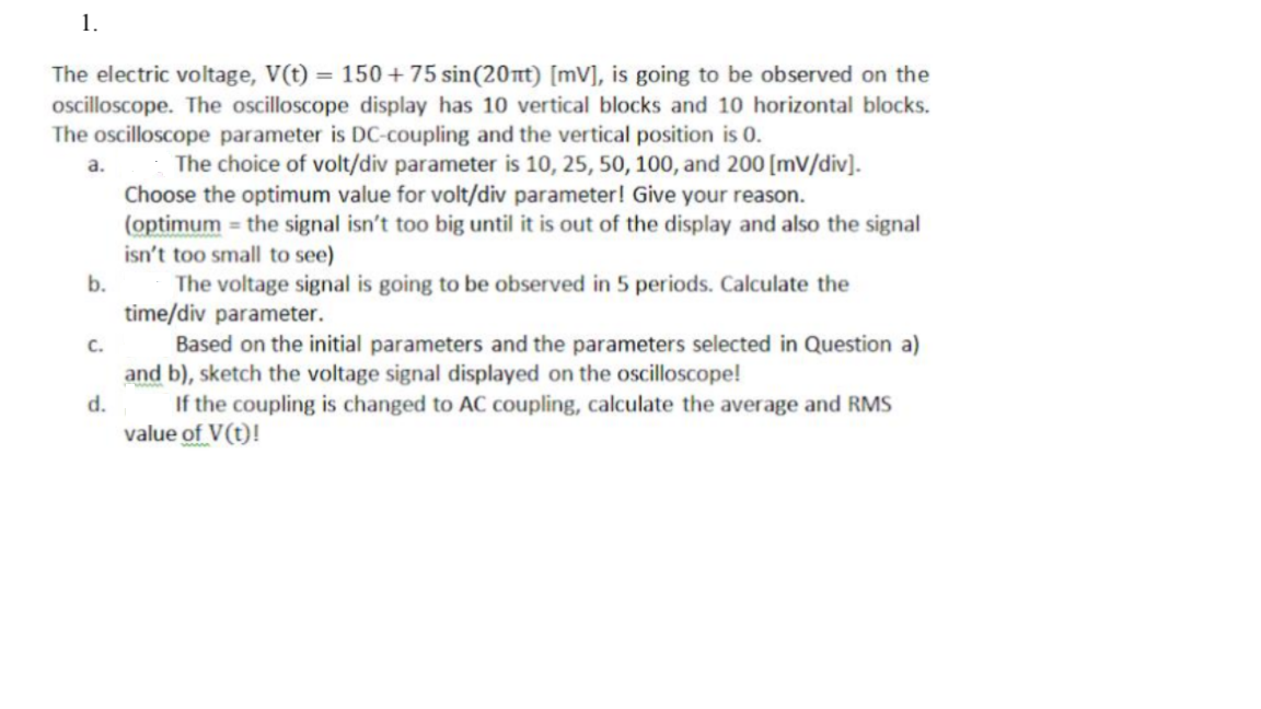 1.
The electric voltage, V(t) = 150 + 75 sin(20nt) [mV], is going to be observed on the
oscilloscope. The oscilloscope display has 10 vertical blocks and 10 horizontal blocks.
The oscilloscope parameter is DC-coupling and the vertical position is 0.
The choice of volt/div parameter is 10, 25, 50, 100, and 200 [mV/div].
Choose the optimum value for volt/div parameter! Give your reason.
(optimum = the signal isn't too big until it is out of the display and also the signal
isn't too small to see)
a.
b.
The voltage signal is going to be observed in 5 periods. Calculate the
time/div parameter.
Based on the initial parameters and the parameters selected in Question a)
and b), sketch the voltage signal displayed on the oscilloscope!
If the coupling is changed to AC coupling, calculate the average and RMS
value of V(t)!
с.
d.
