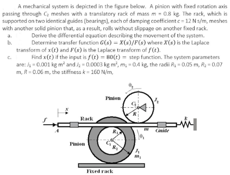 A mechanical system is depicted in the figure below. A pinion with fixed rotation axis
passing through C2 meshes with a translatory rack of mass m = 0.8 kg. The rack, which is
supported on two identical guides (bearings), each of damping coefficient c = 12 N s/m, meshes
with another solid pinion that, as a result, rolls without slippage on another fixed rack.
Derive the differential equation describing the movement of the system.
Determine transfer function G(s) = X(s)/F(s) where X(s) is the Laplace
transform of x(t) and F(s) is the Laplace transform of f(t).
Find x(t) if the input is f(t) = 80(t) = step function. The system parameters
are: J1 = 0.001 kg m² and J2 = 0.0003 kg m², m. = 0.4 kg, the radii R1 = 0.05 m, R2 = 0.07
m, R = 0.06 m, the stiffness k = 160 N/m,
%3D
a.
b.
C.
Pinion
J2
R
Rack
Guide
RI
Pinion
R2
Fixed rack
