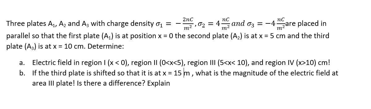 Three plates A, A2 and A3 with charge density o1 =
2nc
m2 , 02 = 4
m2
nc
and 0z = -4
nc
zare placed in
parallel so that the first plate (A,) is at position x = 0 the second plate (A2) is at x = 5 cm and the third
plate (A3) is at x = 10 cm. Determine:
m2
a. Electric field in region I (x < 0), region II (0<x<5), region III (5<x< 10), and region IV (x>10) cm!
b. If the third plate is shifted so that it is at x = 15 m, what is the magnitude of the electric field at
area III plate! Is there a difference? Explain
