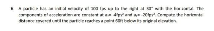 6. A particle has an initial velocity of 100 fps up to the right at 30 with the horizontal. The
components of acceleration are constant at ax= -4fps' and ay= -20fps?. Compute the horizontal
distance covered until the particle reaches a point 60ft below its original elevation.
