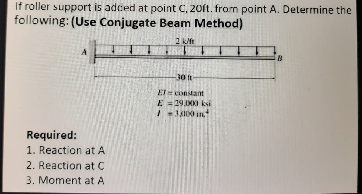 If roller support is added at point C, 20ft. from point A. Determine the
following: (Use Conjugate Beam Method)
2 k/ft
30ft
El constant
E = 29.000 ksi
/ = 3,000 in.
Required:
1. Reaction at A
2. Reaction at C
3. Moment at A
