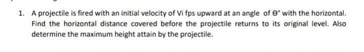 1. A projectile is fired with an initial velocity of Vi fps upward at an angle of e" with the horizontal.
Find the horizontal distance covered before the projectile returns to its original level. Also
determine the maximum height attain by the projectile.
