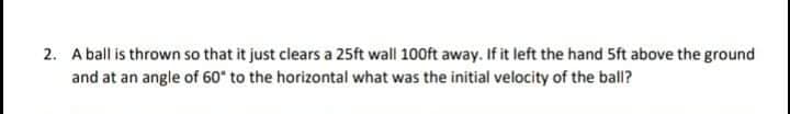 2. A ball is thrown so that it just clears a 25ft wall 100ft away. If it left the hand 5ft above the ground
and at an angle of 60 to the horizontal what was the initial velocity of the ball?
