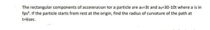 The rectangular components of acceleration for a particle are ax=3t and ay=30-10t where a is in
fps. If the particle starts from rest at the origin, find the radius of curvature of the path at
t=6sec.
