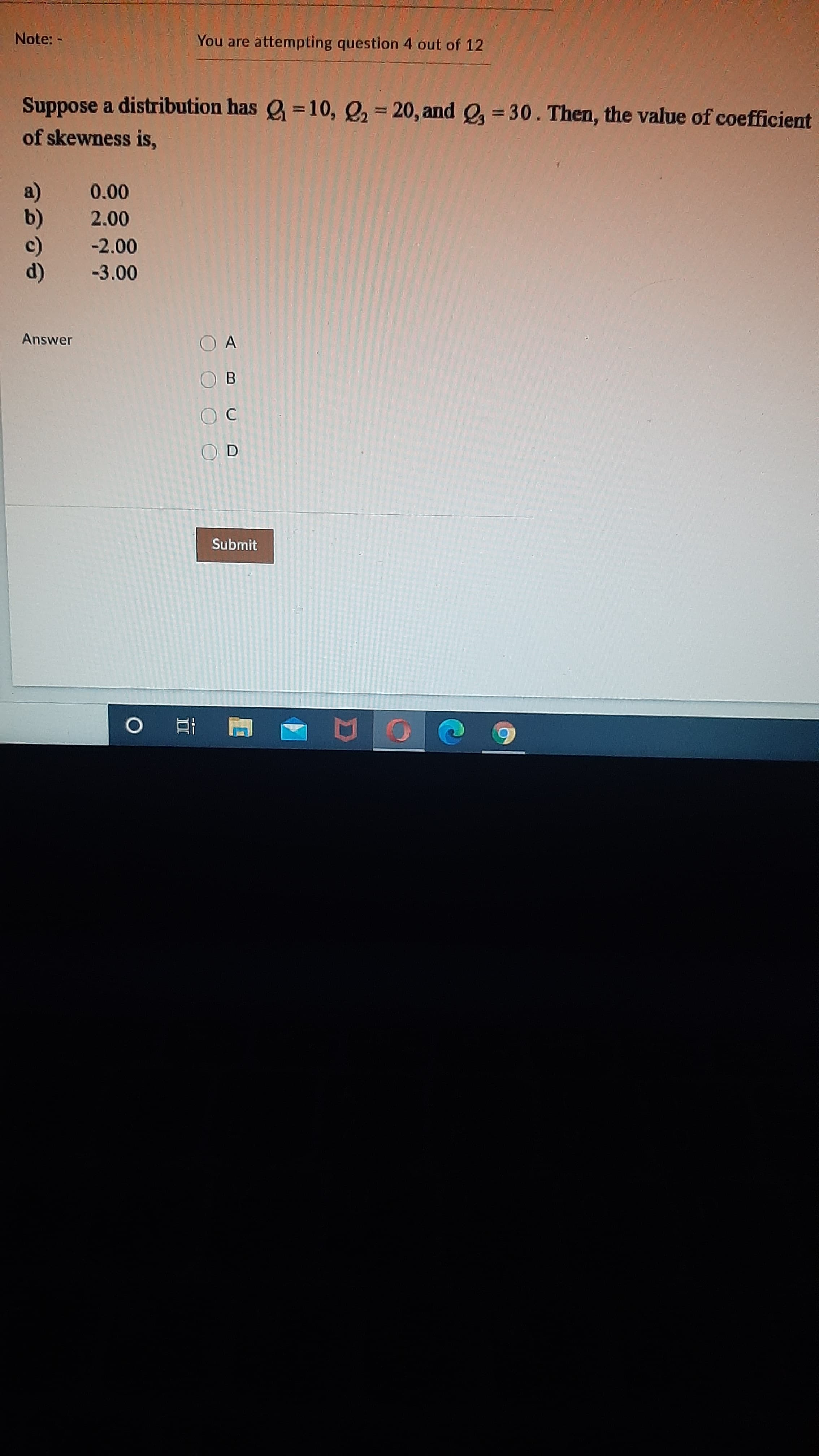 Suppose a distribution has =10, Q, = 20, and e = 30. Then, the value of coefficient
%3I
of skewness is,
a)
b)
c)
d)
0.00
2.00
-2.00
-3.00
Answer
O A
B
C
O D
