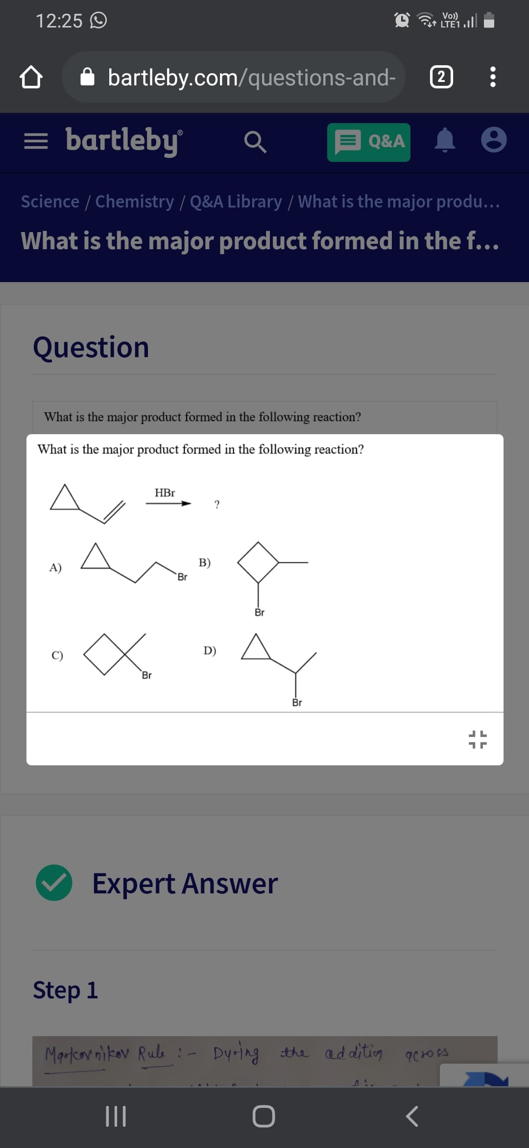 12:25 O
Vo))
it LTE1 .|
bartleby.com/questions-and-
2
= bartleby
Q&A
Science / Chemistry / Q&A Library / What is the major produ...
What is the major product formed in the f...
Question
What is the major product formed in the following reaction?
What is the major product formed in the following reaction?
HBr
?
A)
B)
Br
Br
D)
Br
Br
Expert Answer
Step 1
Martcov nikav Rule :- Dyring the additig
II
