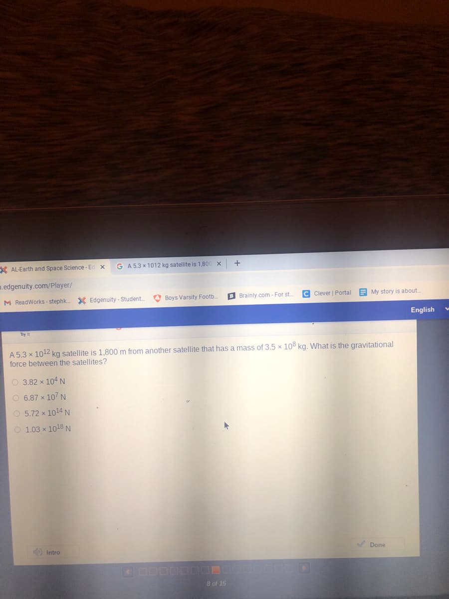 X AL-Earth and Space Science - Ed x
G A 5.3 x 1012 kg satellite is 1,800 x
+
m.edgenuity.com/Player/
M ReadWorks - stephk.
X Edgenuity - Student.
O Boys Varsity Footb
B Brainly.com - For st.
C Clever | Portal
E My story is about.
English
Try it
A 5.3 x 1012 kg satellite is 1,800 m from another satellite that has a mass of 3.5 × 10° kg. What is the gravitational
force between the satellites?
O 3.82 x 104 N
O 6.87 x 107 N
O 5.72 x 1014 N
O 1.03 x 1018 N
) Intro
Done
8 of 15
