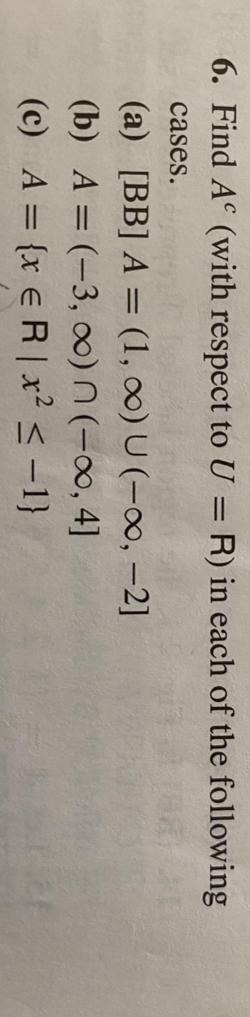 6. Find A (with respect toU = R) in each of the following
cases.
(a) [BB] A = (1, o0) U (-00, -2]
(b) A = (-3, 0)n(-∞, 4]
(c) A = {x e R | x² < -1}
%3D
