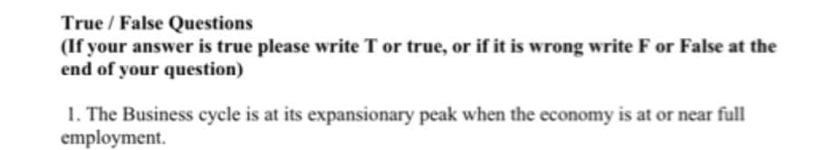 True/False Questions
(If your answer is true please write T or true, or if it is wrong write F or False at the
end of your question)
1. The Business cycle is at its expansionary peak when the economy is at or near full
employment.