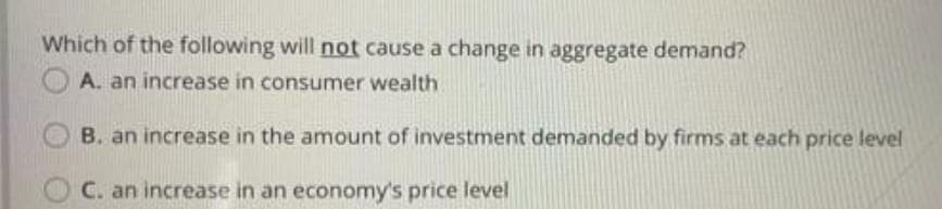 Which of the following will not cause a change in aggregate demand?
A. an increase in consumer wealth
B. an increase in the amount of investment demanded by firms at each price level
C. an increase in an economy's price level