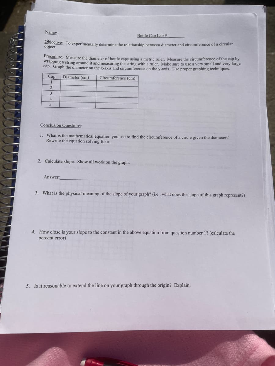 Name:
Bottle Cap Lab #
Objective: To experimentally determine the relationship between diameter and circumference of a circular
object.
Procedure: Measure the diameter of bottle cans using a metric ruler. Measure the circumference of the cap by
wrapping a string around it and measuring the string with a ruler. Make sure to use a very small and very large
cap. Graph the diameter on the x-axis and circumference on the y-axis. Use proper graphing techniques.
Cap
Diameter (cm)
Circumference (cm)
1
3.
5
Conclusion Questions:
1. What is the mathematical equation you use to find the circumference of a circle given the diameter?
Rewrite the equation solving for a.
2. Calculate slope. Show all work on the graph.
Answer:
3. What is the physical meaning of the slope of your graph? (i.e., what does the slope of this graph represent?)
4. How close is your slope to the constant in the above equation from question number 1? (calculate the
percent error)
5. Is it reasonable to extend the line on your graph through the origin? Explain.
