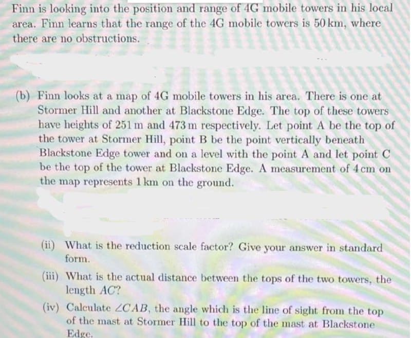 Finn is looking into the position and range of 4G mobile towers in his local
area. Finn learns that the range of the 4G mobile towers is 50 km, where
there are no obstructions.
of the 10 mo
(b) Finn looks at a map of 4G mobile towers in his area. There is one at
Stormer Hill and another at Blackstone Edge. The top of these towers
have heights of 251 m and 473 m respectively. Let point A be the top of
the tower at Stormer Hill, point B be the point vertically beneath
Blackstone Edge tower and on a level with the point A and let point C
be the top of the tower at Blackstone Edge. A measurement of 4 cm on
the map represents 1 km on the ground.
What is the reduction scale factor? Give your answer in standard
form.
(iii) What is the actual distance between the tops of the two towers, the
length AC?
(iv) Calculate ZCAB, the angle which is the line of sight from the top
of the mast at Stormer Hill to the top of the mast at Blackstone
Edge.