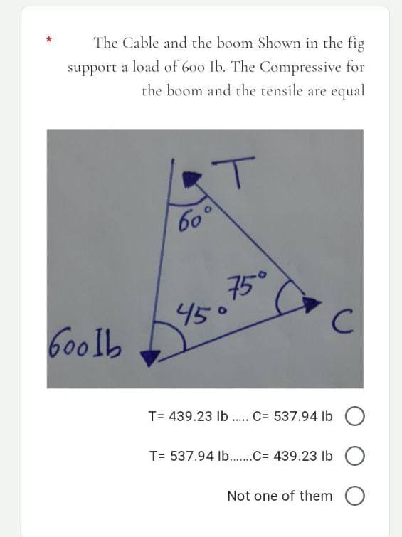 The Cable and the boom Shown in the fig
support a load of 600 Ib. The Compressive for
the boom and the tensile are equal
60°
45°
с
T= 439.23 lb ..... C= 537.94 lb
T= 537.94 lb......C= 439.23 lb
Not one of them
Goolb
75°