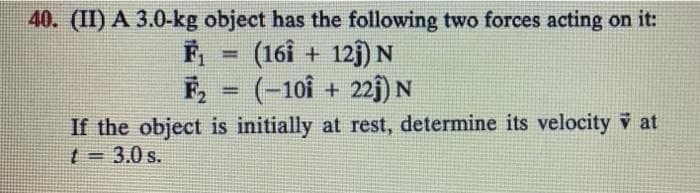 40. (II) A 3.0-kg object has the following two forces acting on it:
=
(161 + 121) N
(-101 + 221) N
If the object is initially at rest, determine its velocity v at
t = 3.0 s.
F₁
F₂
=