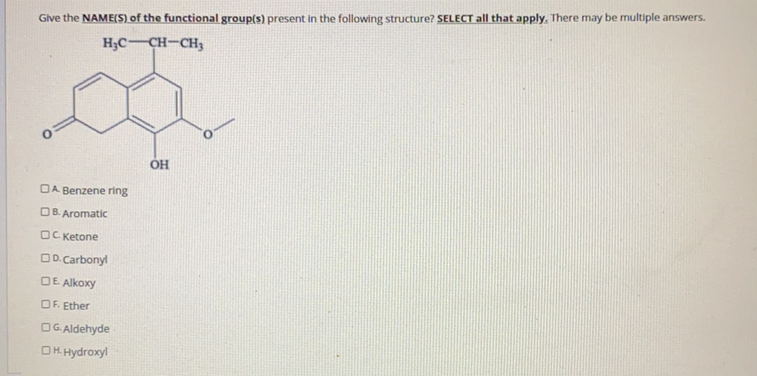 Give the NAME(S) of the functional group(s) present in the following structure? SELECT all that apply. There may be multiple answers.
H;C CH-CH3
OH
DA Benzene ring
OB. Aromatic
OC Ketone
OD. Carbonyl
DE. Alkoxy
OF. Ether
OG. Aldehyde
OH. Hydroxyl
